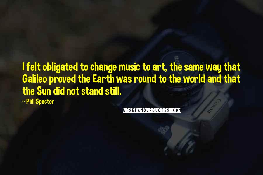 Phil Spector Quotes: I felt obligated to change music to art, the same way that Galileo proved the Earth was round to the world and that the Sun did not stand still.