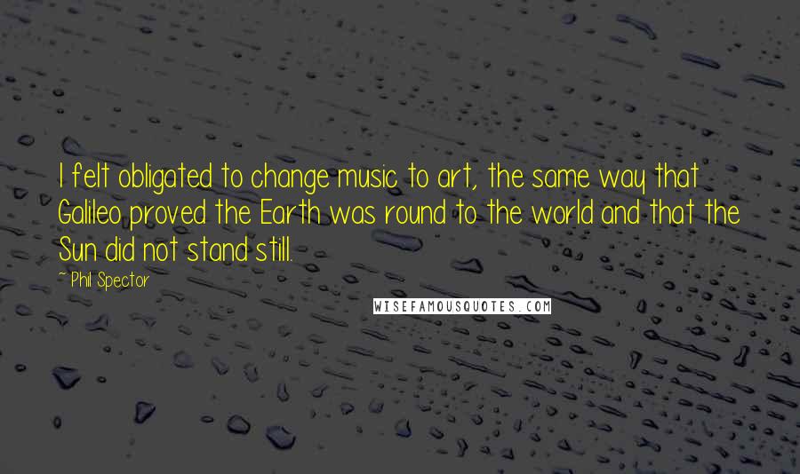 Phil Spector Quotes: I felt obligated to change music to art, the same way that Galileo proved the Earth was round to the world and that the Sun did not stand still.