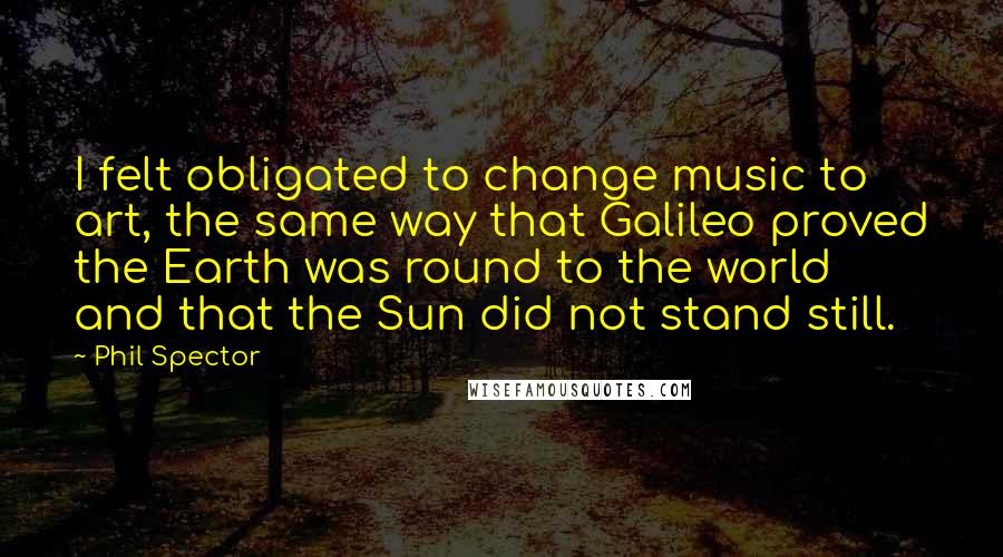 Phil Spector Quotes: I felt obligated to change music to art, the same way that Galileo proved the Earth was round to the world and that the Sun did not stand still.
