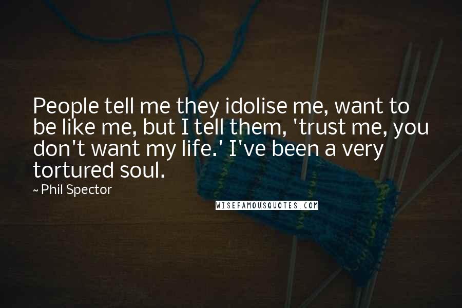 Phil Spector Quotes: People tell me they idolise me, want to be like me, but I tell them, 'trust me, you don't want my life.' I've been a very tortured soul.