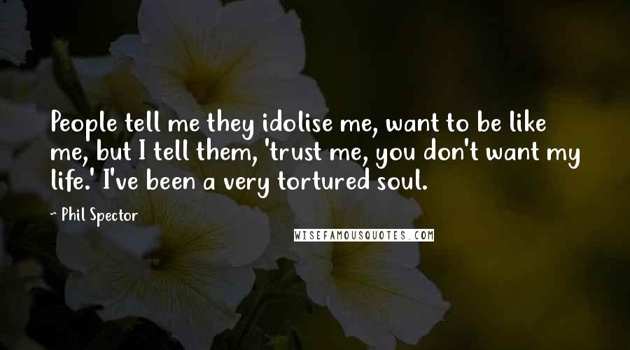 Phil Spector Quotes: People tell me they idolise me, want to be like me, but I tell them, 'trust me, you don't want my life.' I've been a very tortured soul.