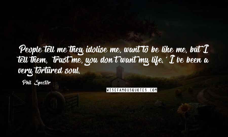 Phil Spector Quotes: People tell me they idolise me, want to be like me, but I tell them, 'trust me, you don't want my life.' I've been a very tortured soul.