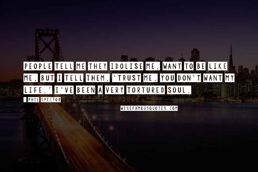Phil Spector Quotes: People tell me they idolise me, want to be like me, but I tell them, 'trust me, you don't want my life.' I've been a very tortured soul.