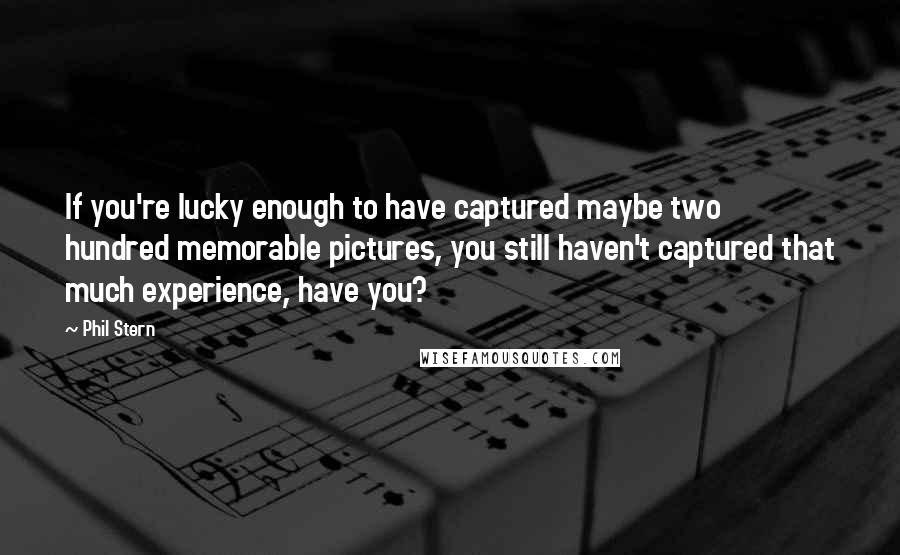 Phil Stern Quotes: If you're lucky enough to have captured maybe two hundred memorable pictures, you still haven't captured that much experience, have you?