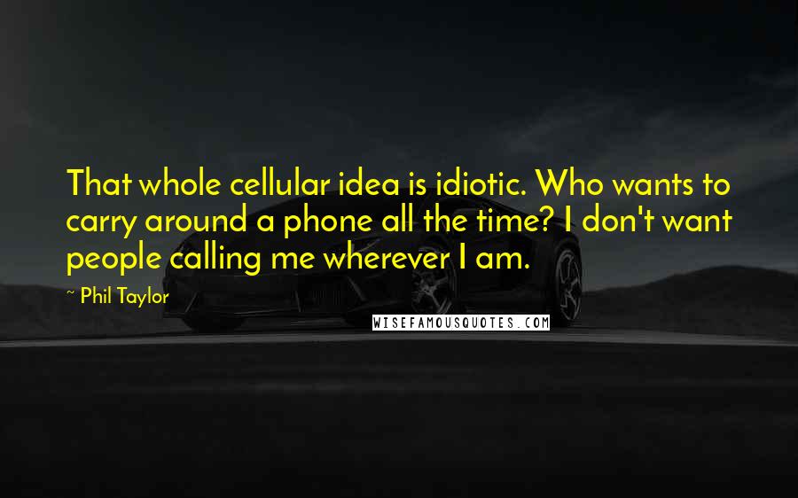 Phil Taylor Quotes: That whole cellular idea is idiotic. Who wants to carry around a phone all the time? I don't want people calling me wherever I am.