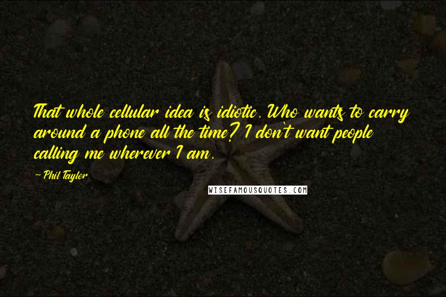 Phil Taylor Quotes: That whole cellular idea is idiotic. Who wants to carry around a phone all the time? I don't want people calling me wherever I am.