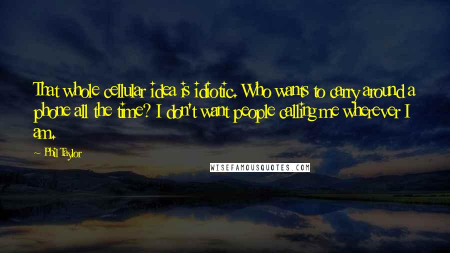 Phil Taylor Quotes: That whole cellular idea is idiotic. Who wants to carry around a phone all the time? I don't want people calling me wherever I am.