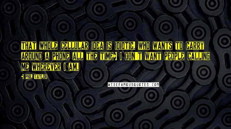 Phil Taylor Quotes: That whole cellular idea is idiotic. Who wants to carry around a phone all the time? I don't want people calling me wherever I am.