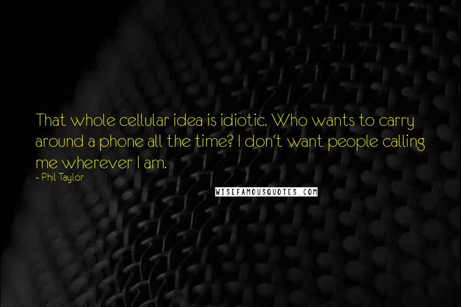 Phil Taylor Quotes: That whole cellular idea is idiotic. Who wants to carry around a phone all the time? I don't want people calling me wherever I am.