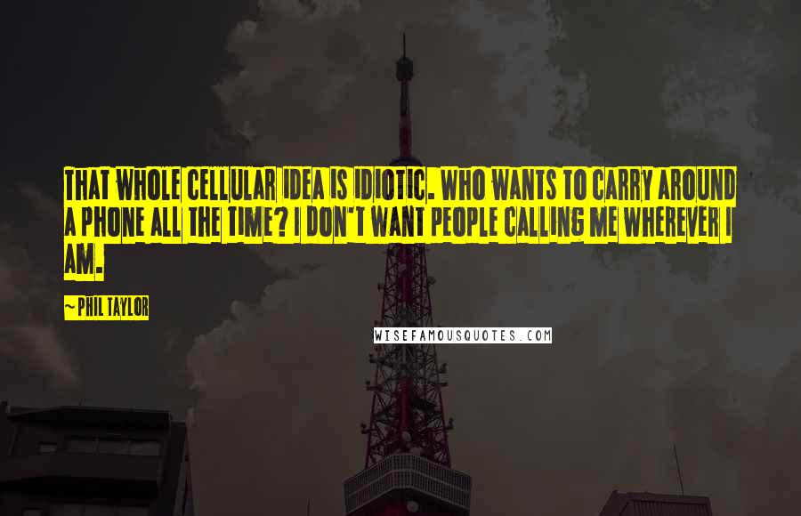 Phil Taylor Quotes: That whole cellular idea is idiotic. Who wants to carry around a phone all the time? I don't want people calling me wherever I am.