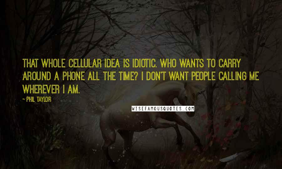 Phil Taylor Quotes: That whole cellular idea is idiotic. Who wants to carry around a phone all the time? I don't want people calling me wherever I am.