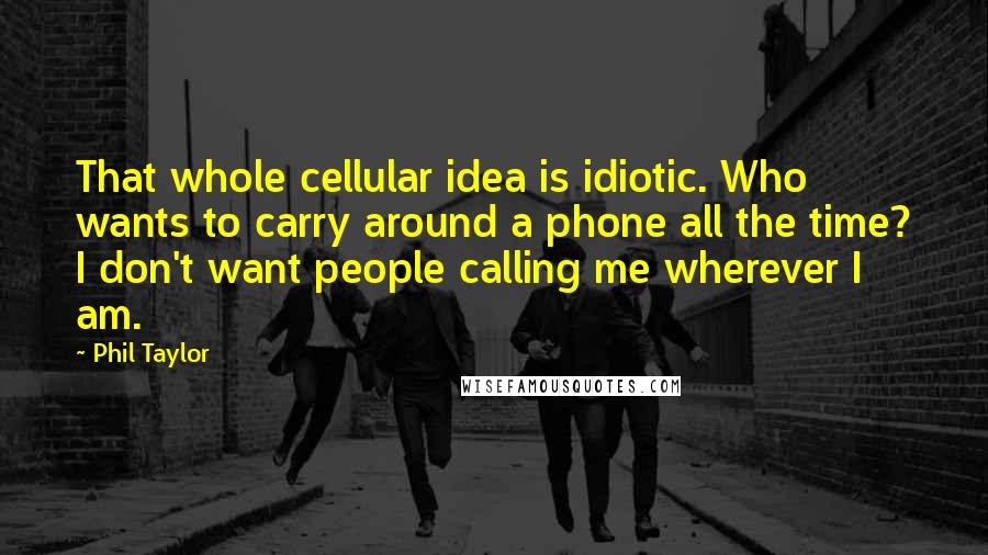 Phil Taylor Quotes: That whole cellular idea is idiotic. Who wants to carry around a phone all the time? I don't want people calling me wherever I am.