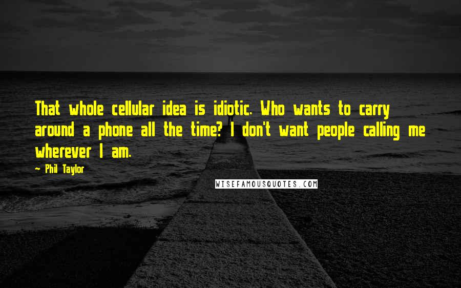 Phil Taylor Quotes: That whole cellular idea is idiotic. Who wants to carry around a phone all the time? I don't want people calling me wherever I am.