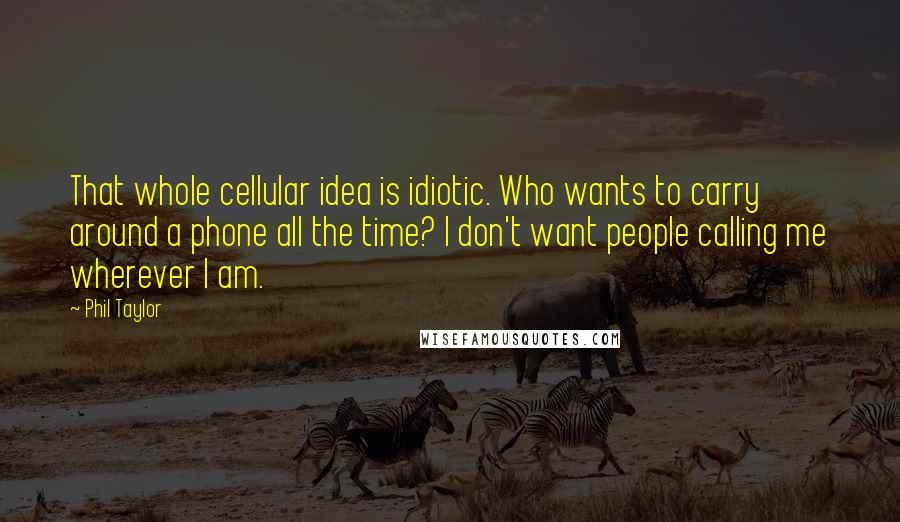 Phil Taylor Quotes: That whole cellular idea is idiotic. Who wants to carry around a phone all the time? I don't want people calling me wherever I am.