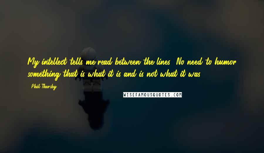 Phil Thersby Quotes: My intellect tells me read between the lines.. No need to humor something that is what it is and is not what it was.