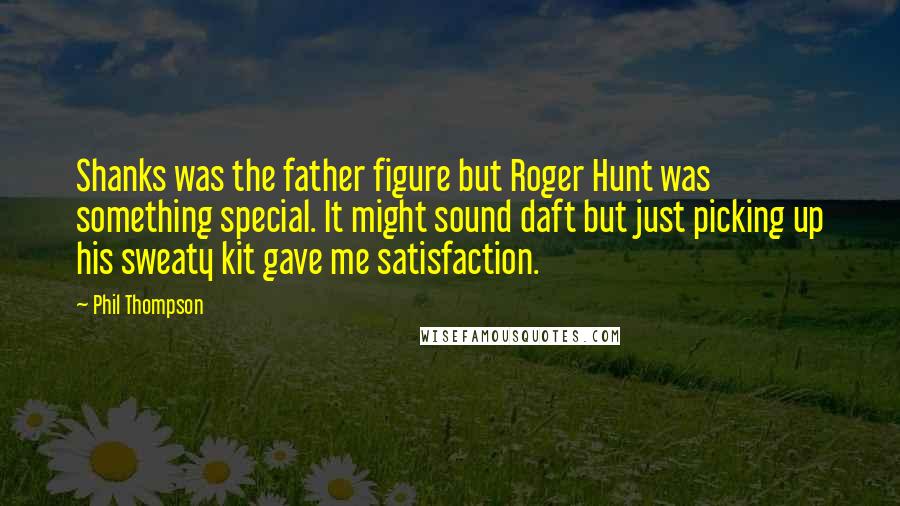 Phil Thompson Quotes: Shanks was the father figure but Roger Hunt was something special. It might sound daft but just picking up his sweaty kit gave me satisfaction.