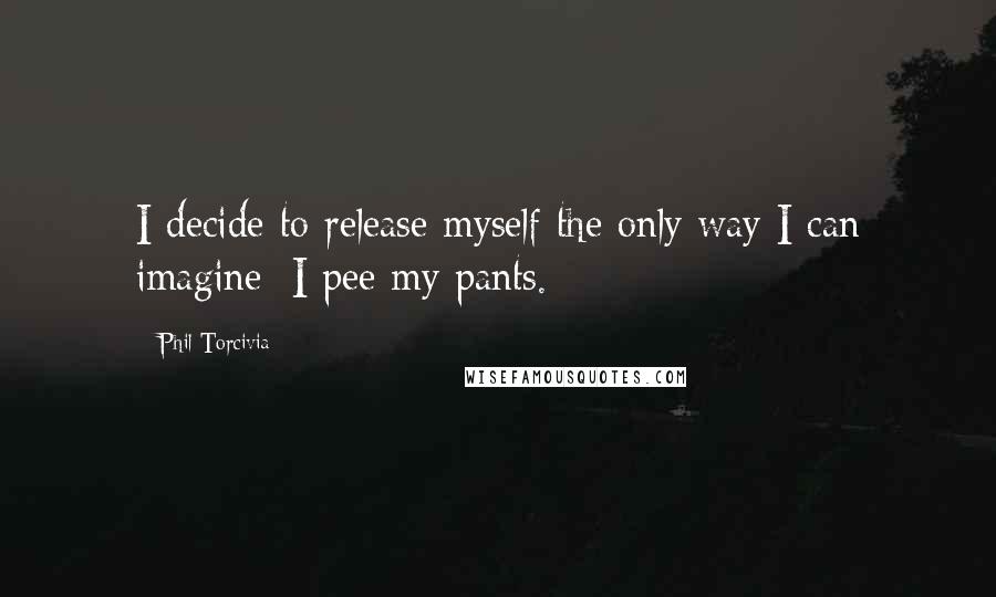 Phil Torcivia Quotes: I decide to release myself the only way I can imagine: I pee my pants.