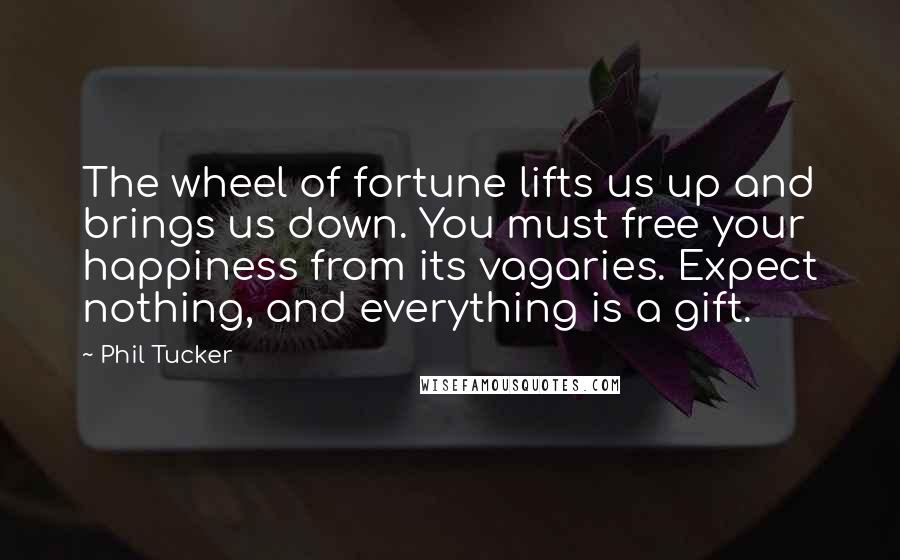 Phil Tucker Quotes: The wheel of fortune lifts us up and brings us down. You must free your happiness from its vagaries. Expect nothing, and everything is a gift.