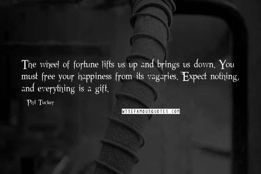 Phil Tucker Quotes: The wheel of fortune lifts us up and brings us down. You must free your happiness from its vagaries. Expect nothing, and everything is a gift.