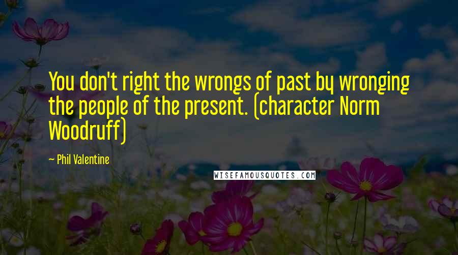 Phil Valentine Quotes: You don't right the wrongs of past by wronging the people of the present. (character Norm Woodruff)