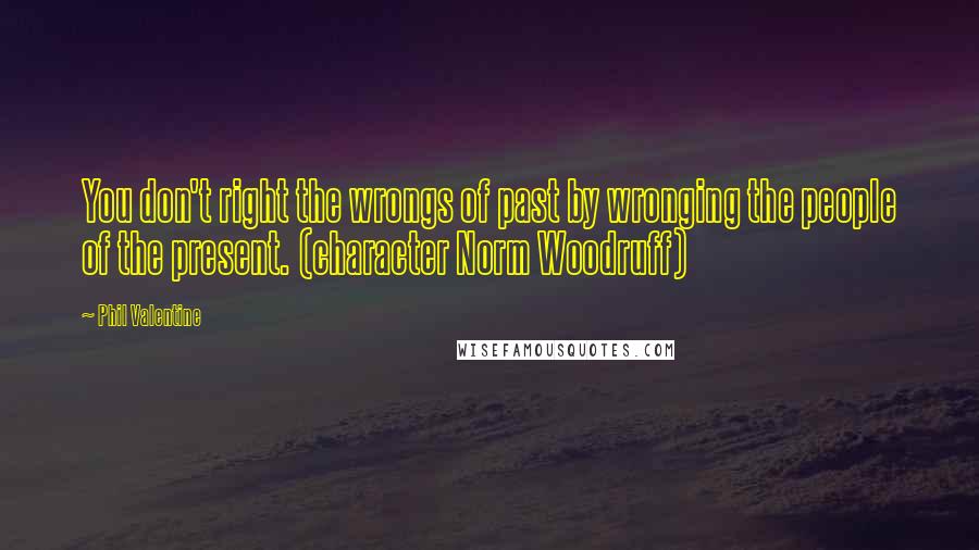 Phil Valentine Quotes: You don't right the wrongs of past by wronging the people of the present. (character Norm Woodruff)