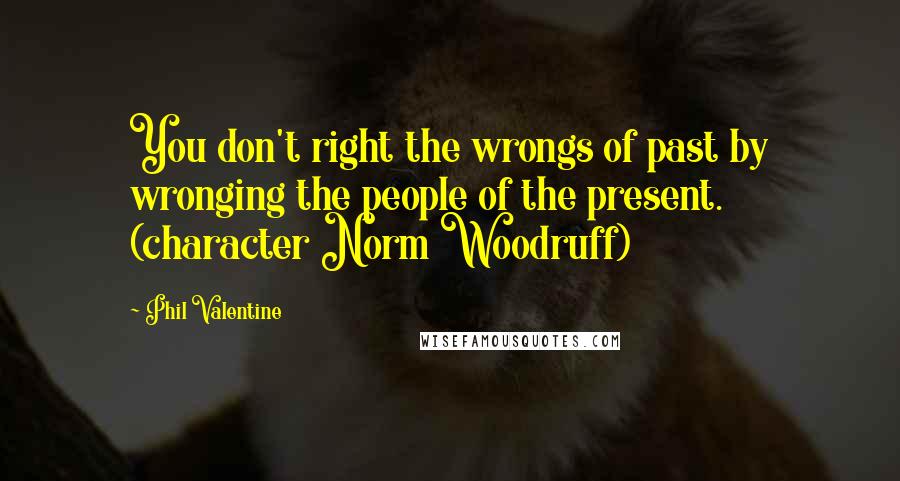 Phil Valentine Quotes: You don't right the wrongs of past by wronging the people of the present. (character Norm Woodruff)