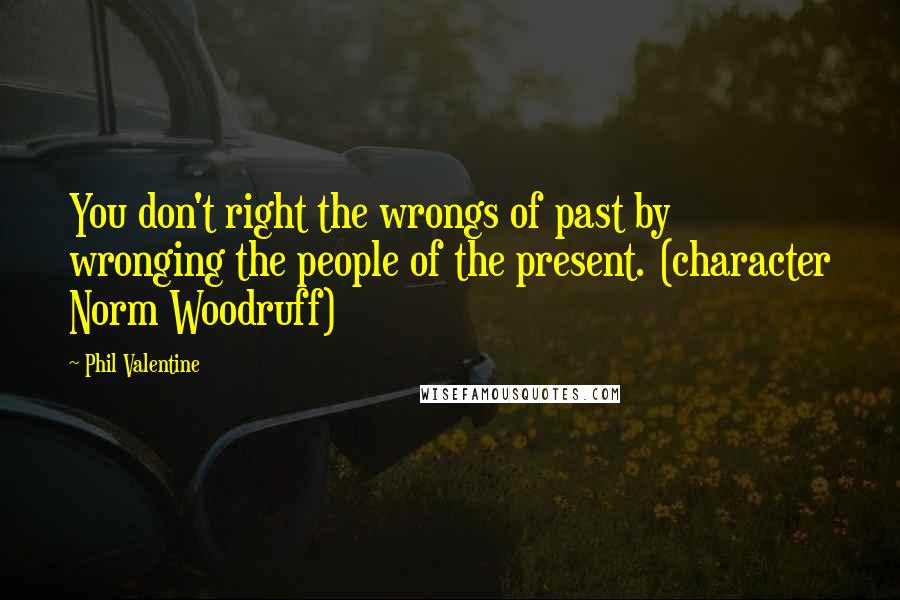 Phil Valentine Quotes: You don't right the wrongs of past by wronging the people of the present. (character Norm Woodruff)