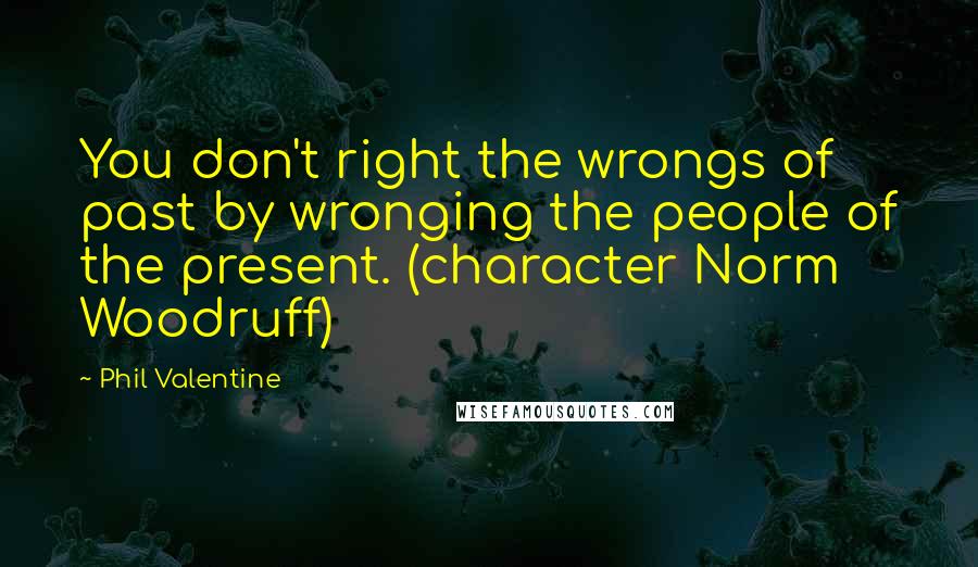 Phil Valentine Quotes: You don't right the wrongs of past by wronging the people of the present. (character Norm Woodruff)