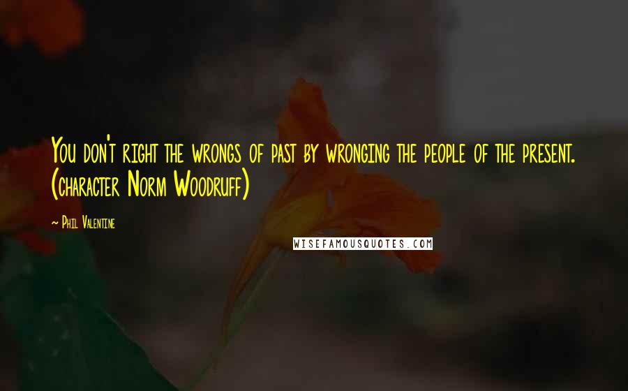 Phil Valentine Quotes: You don't right the wrongs of past by wronging the people of the present. (character Norm Woodruff)