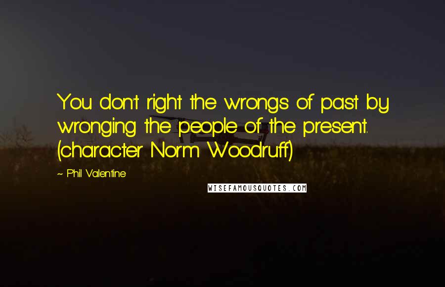 Phil Valentine Quotes: You don't right the wrongs of past by wronging the people of the present. (character Norm Woodruff)