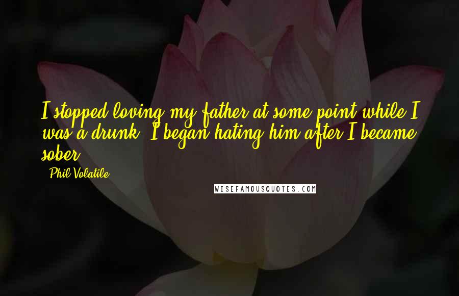 Phil Volatile Quotes: I stopped loving my father at some point while I was a drunk. I began hating him after I became sober.
