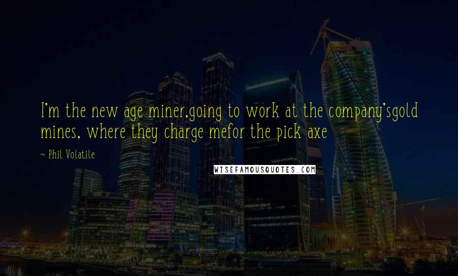 Phil Volatile Quotes: I'm the new age miner,going to work at the company'sgold mines, where they charge mefor the pick axe