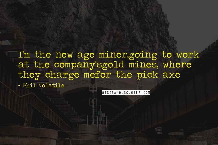 Phil Volatile Quotes: I'm the new age miner,going to work at the company'sgold mines, where they charge mefor the pick axe