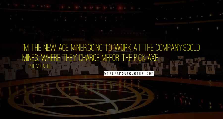 Phil Volatile Quotes: I'm the new age miner,going to work at the company'sgold mines, where they charge mefor the pick axe