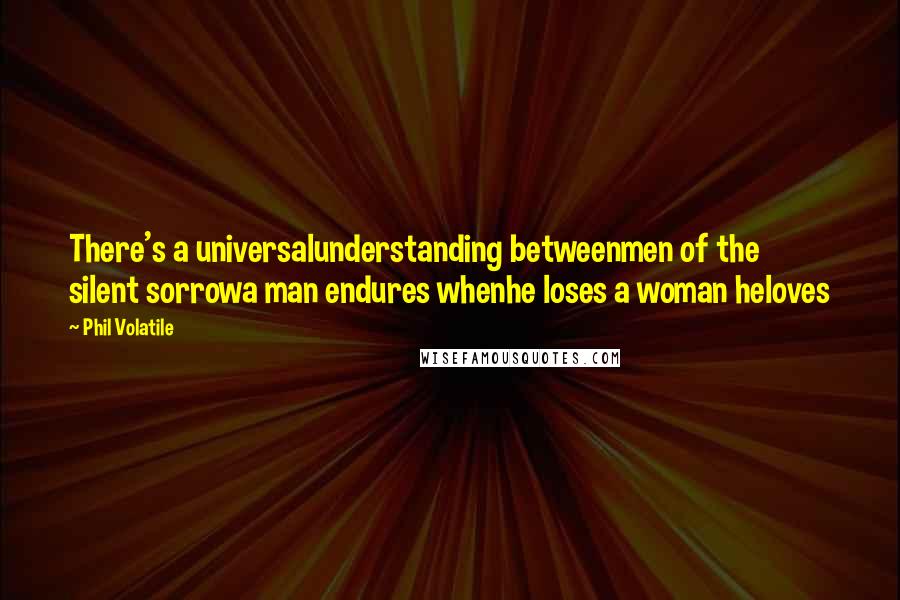 Phil Volatile Quotes: There's a universalunderstanding betweenmen of the silent sorrowa man endures whenhe loses a woman heloves