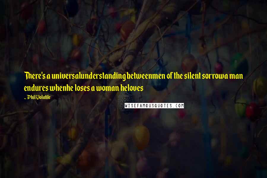 Phil Volatile Quotes: There's a universalunderstanding betweenmen of the silent sorrowa man endures whenhe loses a woman heloves