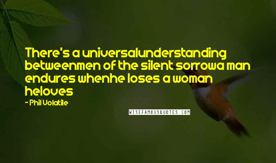 Phil Volatile Quotes: There's a universalunderstanding betweenmen of the silent sorrowa man endures whenhe loses a woman heloves