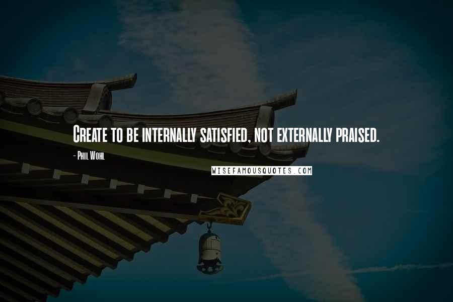 Phil Wohl Quotes: Create to be internally satisfied, not externally praised.