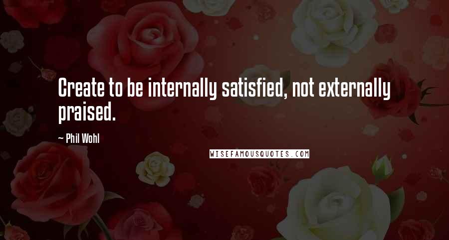 Phil Wohl Quotes: Create to be internally satisfied, not externally praised.