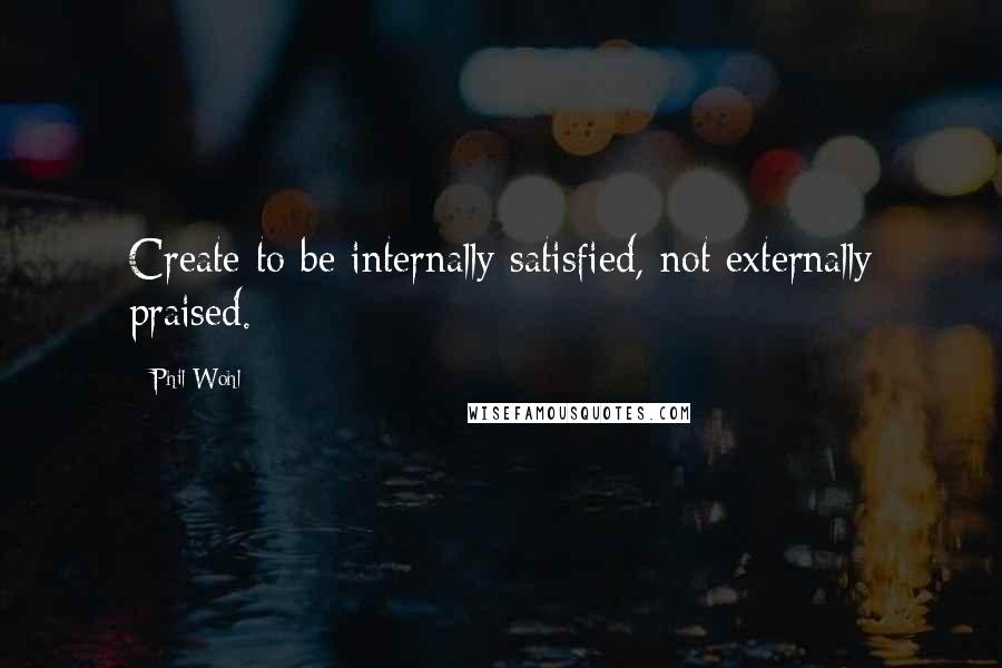 Phil Wohl Quotes: Create to be internally satisfied, not externally praised.