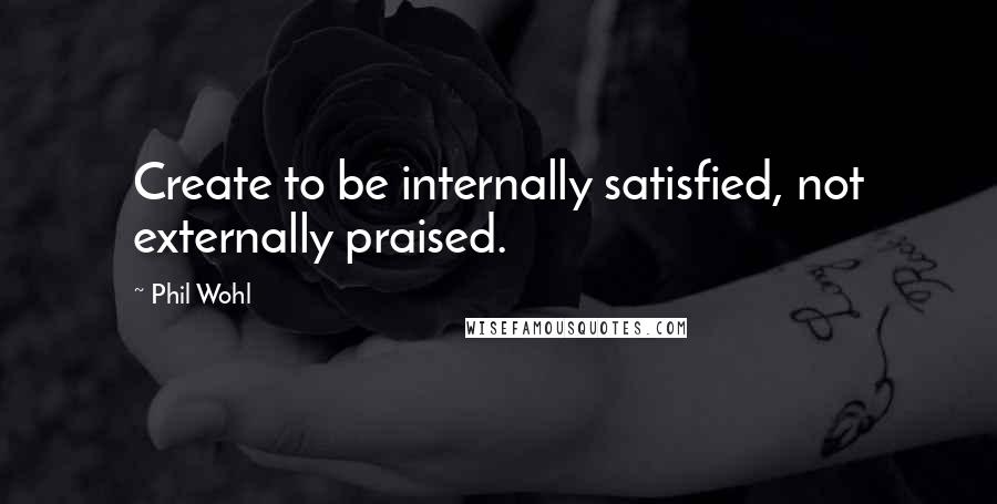 Phil Wohl Quotes: Create to be internally satisfied, not externally praised.