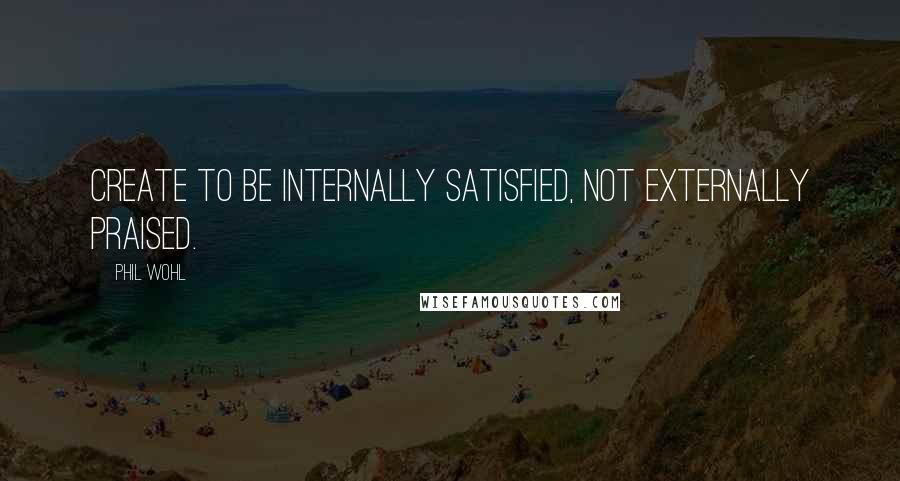 Phil Wohl Quotes: Create to be internally satisfied, not externally praised.
