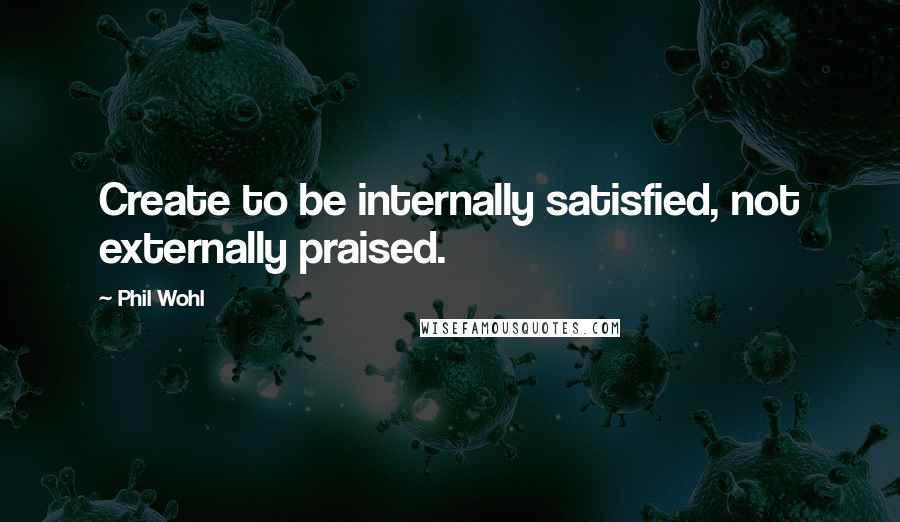 Phil Wohl Quotes: Create to be internally satisfied, not externally praised.