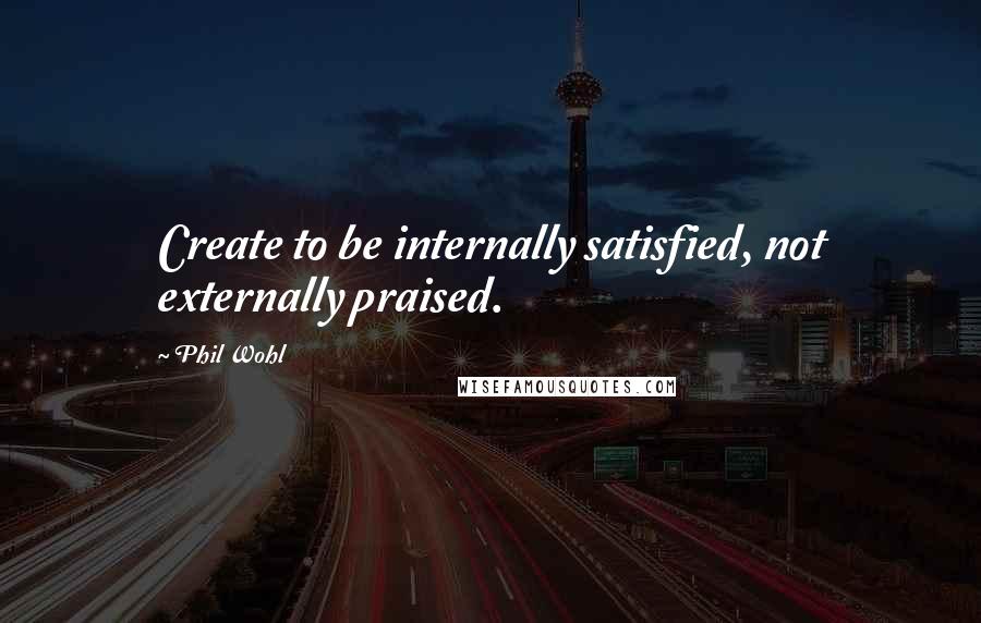 Phil Wohl Quotes: Create to be internally satisfied, not externally praised.