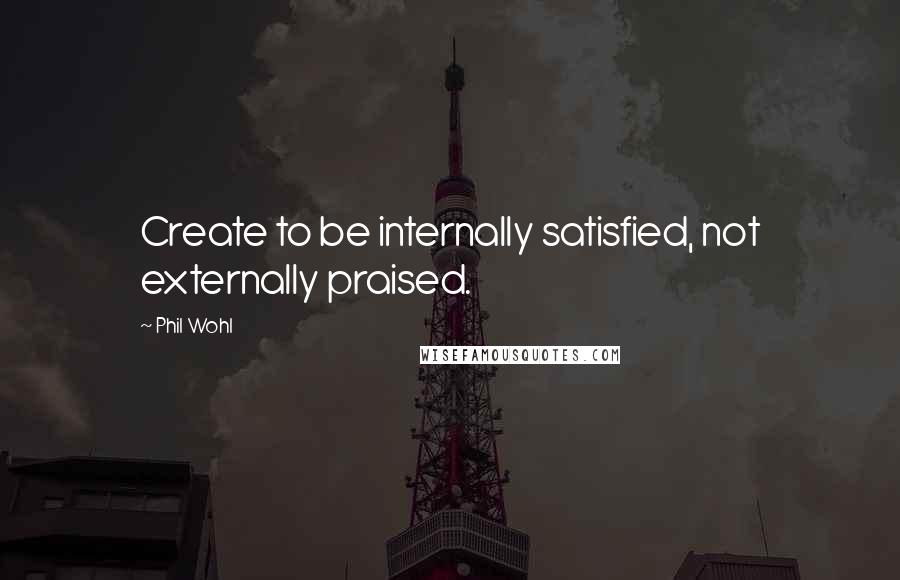 Phil Wohl Quotes: Create to be internally satisfied, not externally praised.