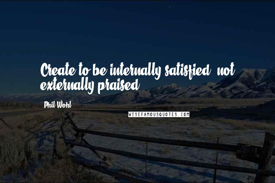 Phil Wohl Quotes: Create to be internally satisfied, not externally praised.