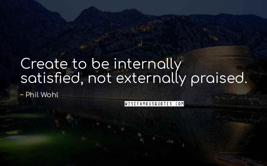 Phil Wohl Quotes: Create to be internally satisfied, not externally praised.