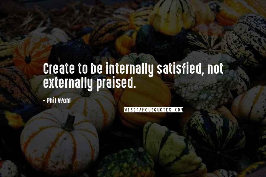 Phil Wohl Quotes: Create to be internally satisfied, not externally praised.