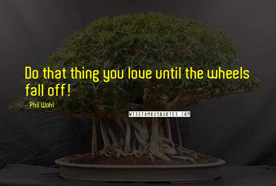 Phil Wohl Quotes: Do that thing you love until the wheels fall off!