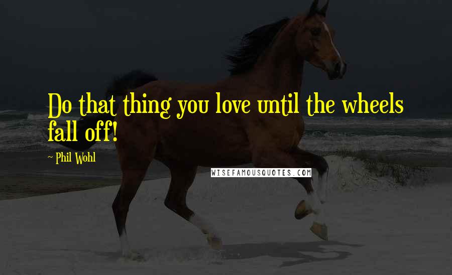 Phil Wohl Quotes: Do that thing you love until the wheels fall off!